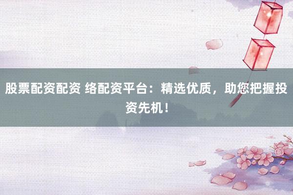 股票配资配资 络配资平台：精选优质，助您把握投资先机！