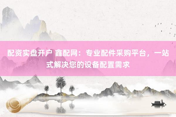 配资实盘开户 鑫配网：专业配件采购平台，一站式解决您的设备配置需求