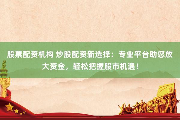 股票配资机构 炒股配资新选择：专业平台助您放大资金，轻松把握股市机遇！
