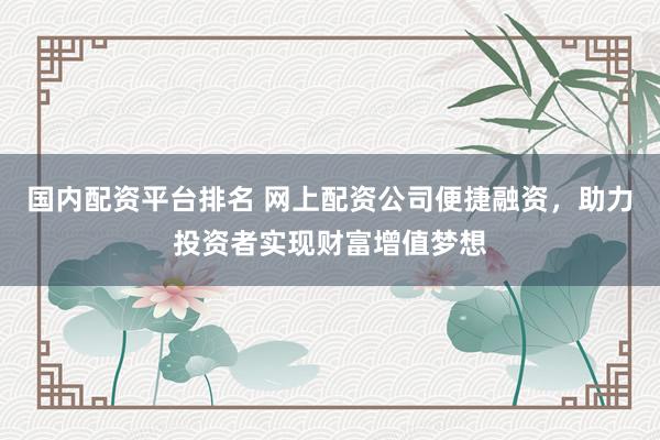 国内配资平台排名 网上配资公司便捷融资，助力投资者实现财富增值梦想