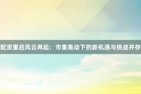 配资重启风云再起：市集轰动下的新机遇与挑战并存