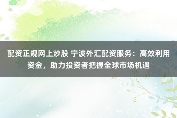 配资正规网上炒股 宁波外汇配资服务：高效利用资金，助力投资者把握全球市场机遇