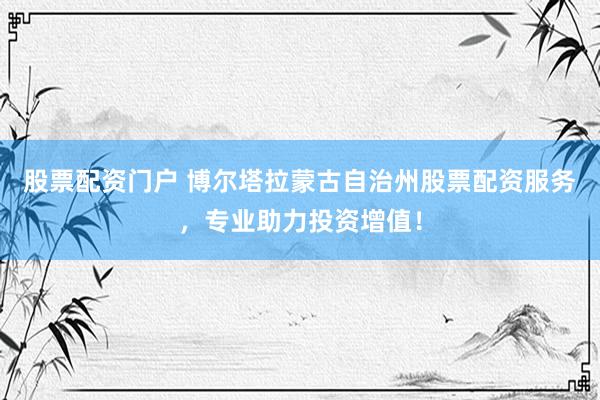 股票配资门户 博尔塔拉蒙古自治州股票配资服务，专业助力投资增值！