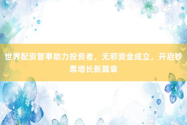 世界配资管事助力投资者，无邪资金成立，开启钞票增长新篇章