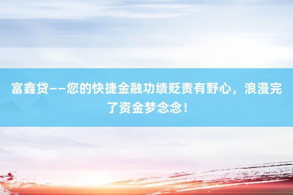 富鑫贷——您的快捷金融功绩贬责有野心，浪漫完了资金梦念念！