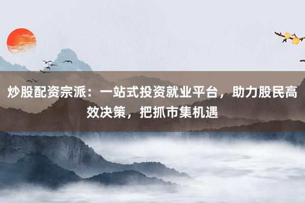 炒股配资宗派：一站式投资就业平台，助力股民高效决策，把抓市集机遇