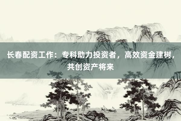 长春配资工作：专科助力投资者，高效资金建树，共创资产将来
