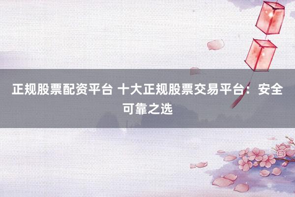 正规股票配资平台 十大正规股票交易平台：安全可靠之选