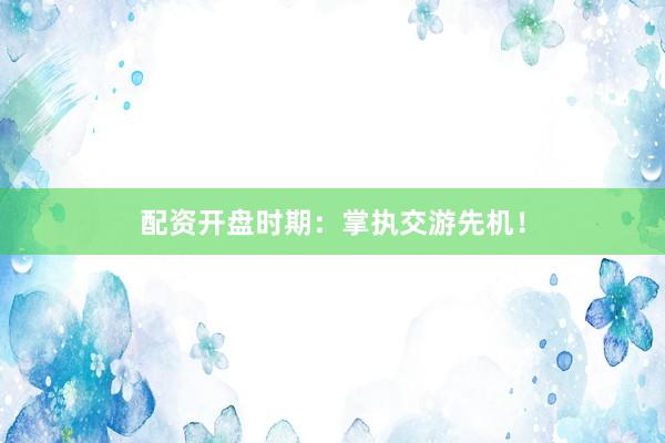 配资开盘时期：掌执交游先机！