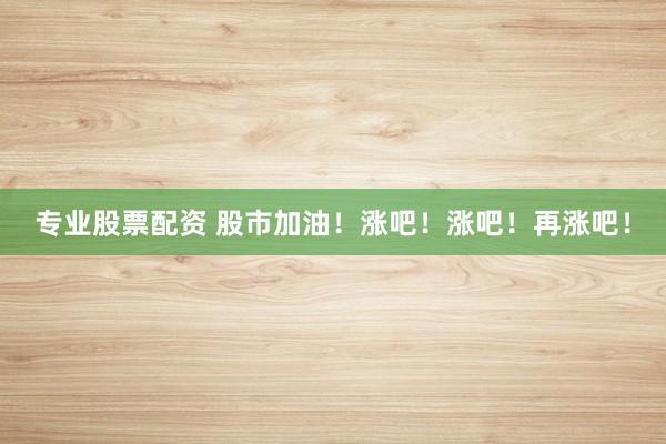 专业股票配资 股市加油！涨吧！涨吧！再涨吧！