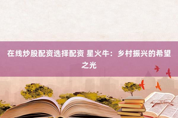 在线炒股配资选择配资 星火牛：乡村振兴的希望之光