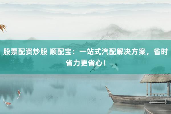 股票配资炒股 顺配宝：一站式汽配解决方案，省时省力更省心！