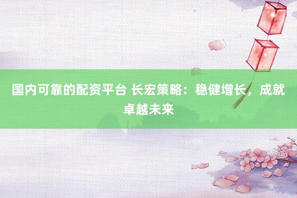 国内可靠的配资平台 长宏策略：稳健增长，成就卓越未来