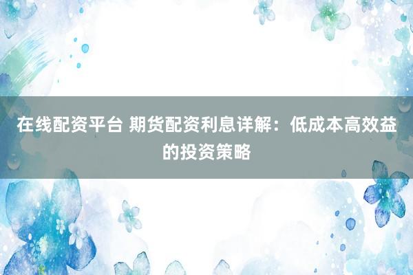 在线配资平台 期货配资利息详解：低成本高效益的投资策略