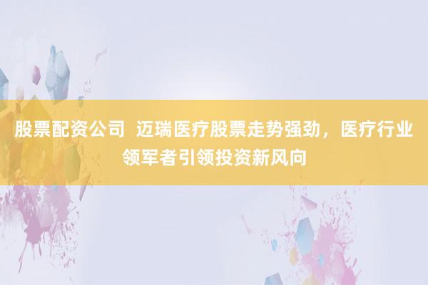 股票配资公司  迈瑞医疗股票走势强劲，医疗行业领军者引领投资新风向