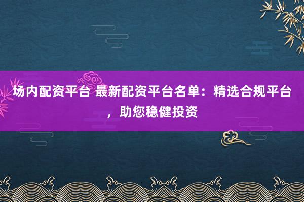 场内配资平台 最新配资平台名单：精选合规平台，助您稳健投资