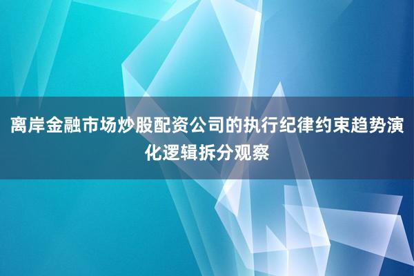 离岸金融市场炒股配资公司的执行纪律约束趋势演化逻辑拆分观察