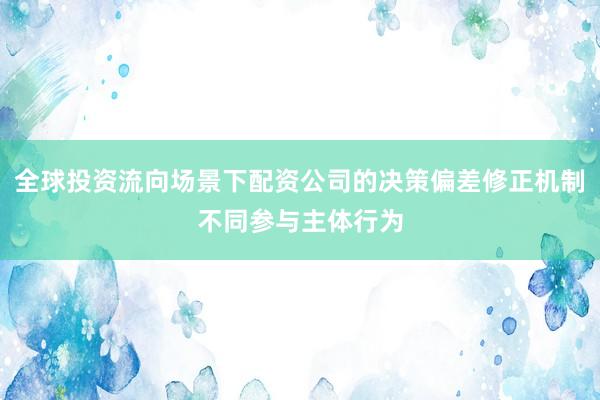 全球投资流向场景下配资公司的决策偏差修正机制不同参与主体行为