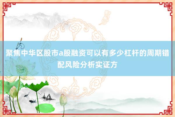 聚焦中华区股市a股融资可以有多少杠杆的周期错配风险分析实证方