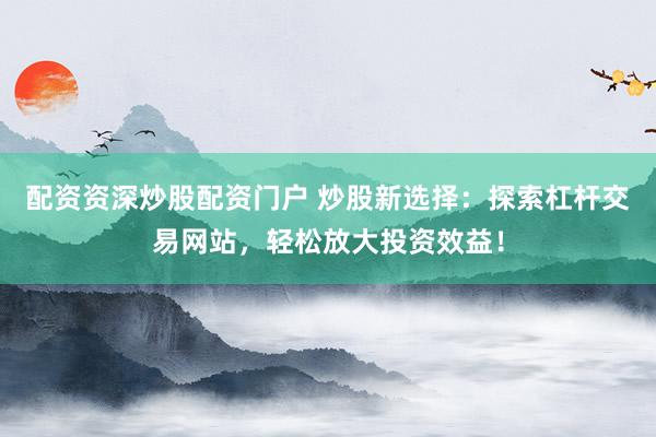 配资资深炒股配资门户 炒股新选择：探索杠杆交易网站，轻松放大投资效益！